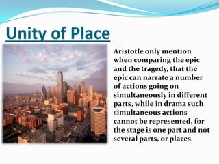 Unity of PlaceAristotle only mention when comparing the epic and the tragedy, that the epic can narrate a number of actions going on simultaneously in different parts, while in drama such simultaneous actions cannot be represented, for the stage is one part and not several parts, or places.