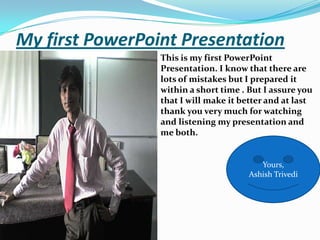 My first PowerPoint PresentationThis is my first PowerPoint Presentation. I know that there are lots of mistakes but I prepared it within a short time . But I assure you that I will make it better and at last thank you very much for watching and listening my presentation and me both.                                                  Yours,AshishTrivedi.Yours,AshishTrivedi