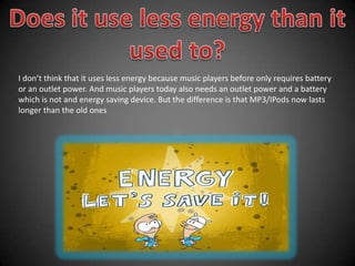 Does it use less energy than it used to?I don’t think that it uses less energy because music players before only requires battery or an outlet power. And music players today also needs an outlet power and a battery which is not and energy saving device. But the difference is that MP3/IPods now lasts longer than the old ones
