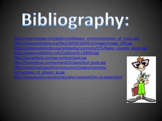 Bibliography:http://www.ilounge.com/gallery/wallpaper_contest/evolution_of_music.jpghttp://www.gutenberg.org/files/16593/16593-h/images/image_196.jpghttp://upload.wikimedia.org/wikipedia/commons/f/f1/Radio_cassette_player.jpghttps://www.audiolinks.com/Califone/4-1300AV.jpghttp://gurugilbert.com/wp-content/ipod.jpghttp://lowendmac.com/orchard/05/ipod/best-ipods.jpghttp://www.healingwithharmony.com/images/harmony-kit/harmony_cd_players_lg.jpghttp://www.buzzle.com/articles/who-invented-the-cd-player.html