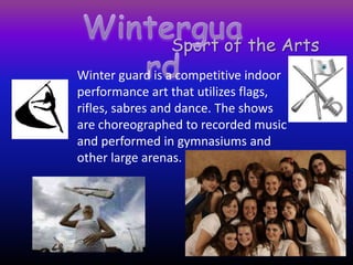 Winterguard Sport of the Arts Winter guard is a competitive indoor performance art that utilizes flags, rifles, sabres and dance. The shows are choreographed to recorded music and performed in gymnasiums and other large arenas. 