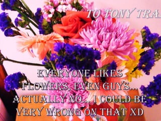 To Tony Tran Everyone likes flowers, even guys…Actually no… I could be very wrong on that XD 