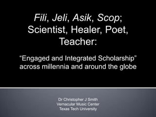 Fili, Jeli, Asik, Scop; Scientist, Healer, Poet, Teacher:  “Engaged and Integrated Scholarship” across millennia and around the globe Dr Christopher J Smith Vernacular Music Center Texas Tech University 