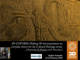 3D-COFORM: Making 3D documentation an
everyday choice for the Cultural Heritage sector
                    J. Kaminsky, D. Pitzalis and F. Niccolucci

   e research leading to these results has received funding fromSophia Antipolis Seventh
                                                                 the European Community's   1
             Framework Programme (FP7/2007-2013) under grant agreement n° 231809.
                                                   11/12 February 2010
 