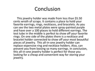 Conclusion	     This jewelry holder was made from less than $5.50 cents wroth of scraps. It contains a place to hold your favorite earrings, rings, necklaces, and bracelets. As you can see the two metal plates were spray-painted purple and have over a 100 places to hold different earrings. The test tube in the middle is perfect to show off your favorite rings. On one side of the plates there is a necklace and bracelet holder connected to show off your most beautiful pieces of jewelry.  This all-in-one jewelry holder can replace expensive ring and necklace holders. Also, can prevent you from loosing so many earrings. In conclusion, this all-in-one jewelry holder is perfect for those you looking for a cheap and convenient way for storing your jewelry. 