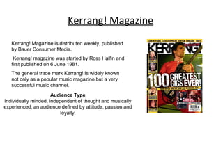 Kerrang! Magazine Kerrang! Magazine is distributed weekly, published by Bauer Consumer Media. Kerrang! magazine was started by Ross Halfin and first published on 6 June 1981. The general trade mark Kerrang! Is widely known not only as a popular music magazine but a very successful music channel. Audience Type Individually minded, independent of thought and musically experienced, an audience defined by attitude, passion and loyalty . 