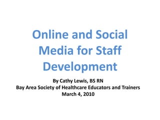 Online and Social Media for Staff Development By Cathy Lewis, BS RN Bay Area Society of Healthcare Educators and Trainers March 4, 2010 