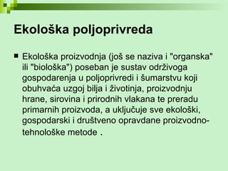 Ekološka poljoprivreda Ekološka proizvodnja (još se naziva i "organska" ili "biološka") poseban je sustav održivoga gospodarenja u poljoprivredi i šumarstvu koji obuhvaća uzgoj bilja i životinja, proizvodnju hrane, sirovina i prirodnih vlakana te preradu primarnih proizvoda, a uključuje sve ekološki, gospodarski i društveno opravdane proizvodno-tehnološke metode   . 