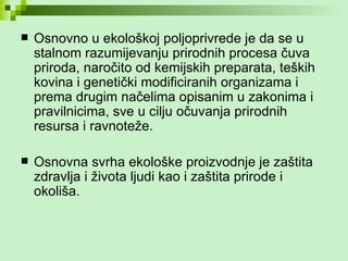Osnovno u ekološkoj poljoprivrede je da se u stalnom razumijevanju prirodnih procesa čuva priroda, naročito od kemijskih preparata, teških kovina i genetički modificiranih organizama i prema drugim načelima opisanim u zakonima i pravilnicima, sve u cilju očuvanja prirodnih resursa i ravnoteže.  Osnovna svrha ekološke proizvodnje je zaštita zdravlja i života ljudi kao i zaštita prirode i okoliša. 
