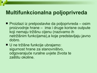 Multifunkcionalna poljoprivreda   Proizlazi iz pretpostavke da poljoprivreda – osim proizvodnje hrane –  ima i druge korisne outpute koji nemaju tržišnu cijenu (nazivamo ih netržišnim funkcijama),a koje predstavljaju javno dobro.  U ne tržišne funkcije ubrajamo:  sigurnost hrane za stanovništvo,  odgovarajuće ruralne uvjete života te  zaštitu okoline. 