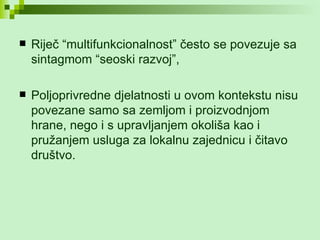 Riječ “multifunkcionalnost” često se povezuje sa sintagmom “seoski razvoj”, Poljoprivredne djelatnosti u ovom kontekstu nisu povezane samo sa zemljom i proizvodnjom hrane, nego i s upravljanjem okoliša kao i pružanjem usluga za lokalnu zajednicu i čitavo društvo. 