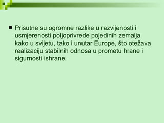 Prisutne su ogromne razlike u razvijenosti i usmjerenosti poljoprivrede pojedinih zemalja kako u svijetu, tako i unutar Europe, što otežava realizaciju stabilnih odnosa u prometu hrane i sigurnosti ishrane. 