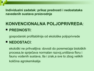 Individualni zadatak: prikaz prednosti i nedostataka  navedenih sustava proizvodnje KONVENCIONALNA POLJOPRIVREDA : PREDNOSTI : gospodarski profitabilnija od ekološke poljoprivrede   NEDOSTACI : ekološki ne prihvatljiva: dovodi do poremećaja bioloških procesa,te sprječava normalan razvoj,uništava floru i faunu vodenih sustava, tla i zrak,a sve to zbog velikih količina agrokemikalija   