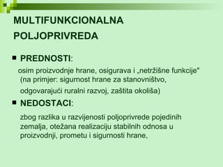 MULTIFUNKCIONALNA POLJOPRIVREDA   PREDNOSTI : osim proizvodnje hrane, osigurava i „netržišne funkcije" (na primjer: sigurnost hrane za stanovništvo, odgovarajući ruralni razvoj, zaštita okoliša)   NEDOSTACI : zbog razlika u razvijenosti poljoprivrede pojedinih zemalja, otežana realizaciju stabilnih odnosa u proizvodnji, prometu i sigurnosti hrane, 