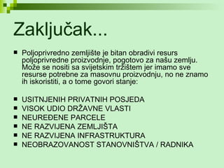 Zaključak... Poljoprivredno zemljište je bitan obradivi resurs poljoprivredne proizvodnje, pogotovo za našu zemlju. Može se nositi sa svijetskim tržištem jer imamo sve resurse potrebne za masovnu proizvodnju, no ne znamo ih iskoristiti, a o tome govori stanje: USITNJENIH PRIVATNIH POSJEDA VISOK UDIO DRŽAVNE VLASTI NEUREĐENE PARCELE NE RAZVIJENA ZEMLJIŠTA  NE RAZVIJENA INFRASTRUKTURA NEOBRAZOVANOST STANOVNIŠTVA / RADNIKA 