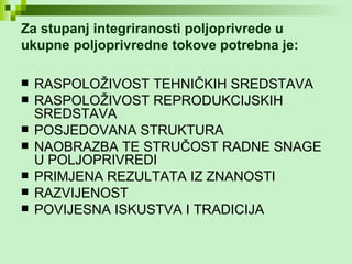 Za stupanj integriranosti poljoprivrede u ukupne poljoprivredne tokove potrebna je: RASPOLOŽIVOST TEHNIČKIH SREDSTAVA RASPOLOŽIVOST REPRODUKCIJSKIH SREDSTAVA POSJEDOVANA STRUKTURA  NAOBRAZBA TE STRUČOST RADNE SNAGE U POLJOPRIVREDI  PRIMJENA REZULTATA IZ ZNANOSTI RAZVIJENOST POVIJESNA ISKUSTVA I TRADICIJA 