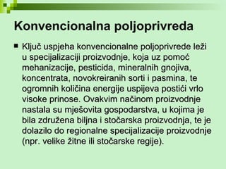 Konvencionalna poljoprivreda Ključ uspjeha konvencionalne poljoprivrede leži u specijalizaciji proizvodnje, koja uz pomoć mehanizacije, pesticida, mineralnih gnojiva, koncentrata, novokreiranih sorti i pasmina, te ogromnih količina energije uspijeva postići vrlo visoke prinose. Ovakvim načinom proizvodnje nastala su mješovita gospodarstva, u kojima je bila združena biljna i stočarska proizvodnja, te je dolazilo do regionalne specijalizacije proizvodnje (npr. velike žitne ili stočarske regije). 
