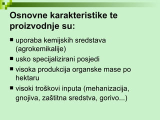 Osnovne karakteristike te proizvodnje su: uporaba kemijskih sredstava (agrokemikalije)  usko specijalizirani posjedi visoka produkcija organske mase po hektaru  visoki troškovi inputa (mehanizacija, gnojiva, zaštitna sredstva, gorivo...)   