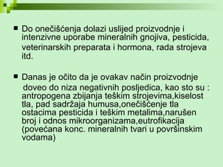 Do onečišćenja dolazi uslijed proizvodnje i intenzivne uporabe mineralnih gnojiva, pesticida, veterinarskih preparata i hormona, rada strojeva   itd.  Danas je očito da je ovakav način proizvodnje doveo do niza negativnih posljedica, kao sto su : antropogena zbijanja teškim strojevima,kiselost tla, pad sadržaja humusa,onečišćenje tla ostacima pesticida i teškim metalima,narušen broj i odnos mikroorganizama,eutrofikacija (povećana konc. mineralnih tvari u površinskim vodama) 