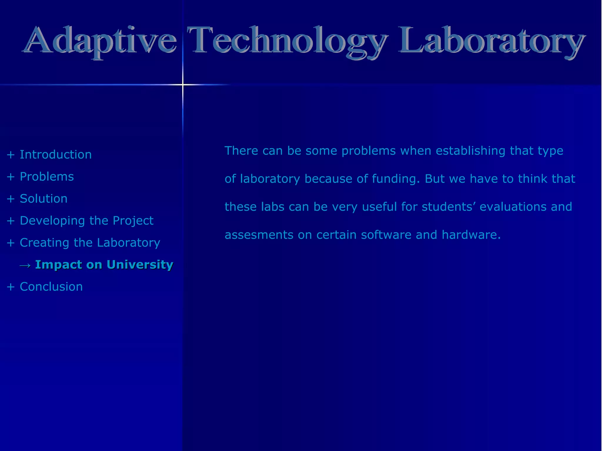 Adaptive Technology Laboratory +  Introduction +  Problem s +  Solution +  Developing the Project +  Creating the Laboratory ->   Impact on University +  Conclusion There can be some problems when establishing that type  of laboratory because of funding.  But we have to think that these labs can be very useful for students’ evaluations and assesments  on certain software and hardware .  