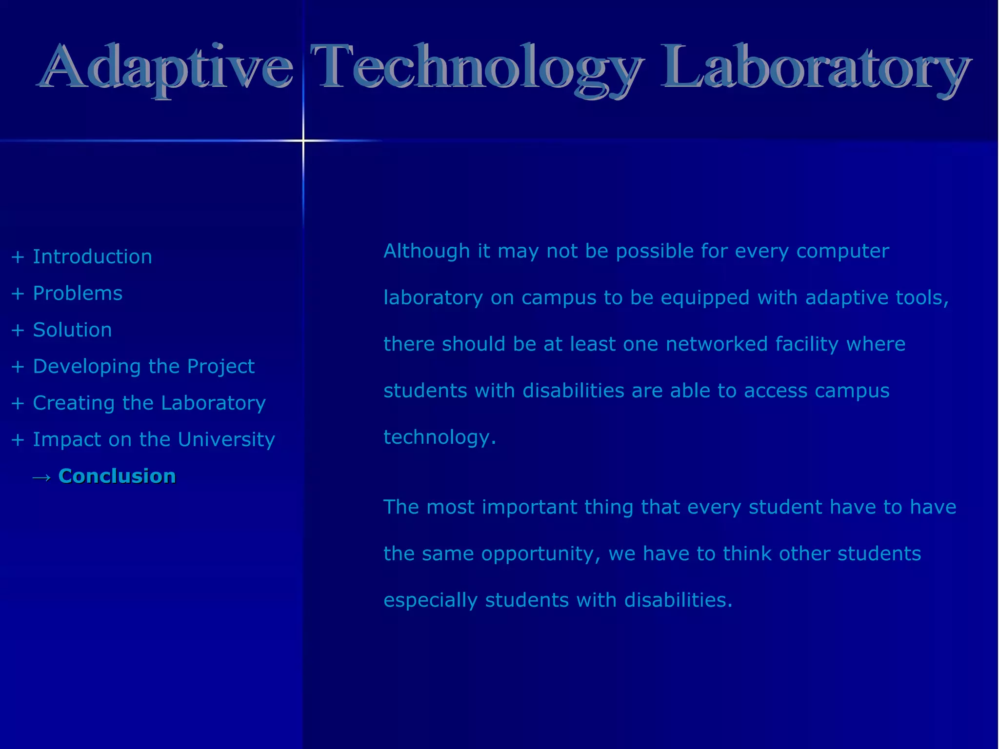 Adaptive Technology Laboratory +  Introduction +  Problem s +  Solution +  Developing the Project +  Creating the Laboratory +  Impact on the University ->   Conclusion Although it may not be possible for every computer  laboratory on campus to be equipped with adaptive tools, there should be at least one networked facility where students with disabilities are able to access campus technology. The most important thing that every student have to have  the same opportunity, we have to think other students  especially students with disabilities. 