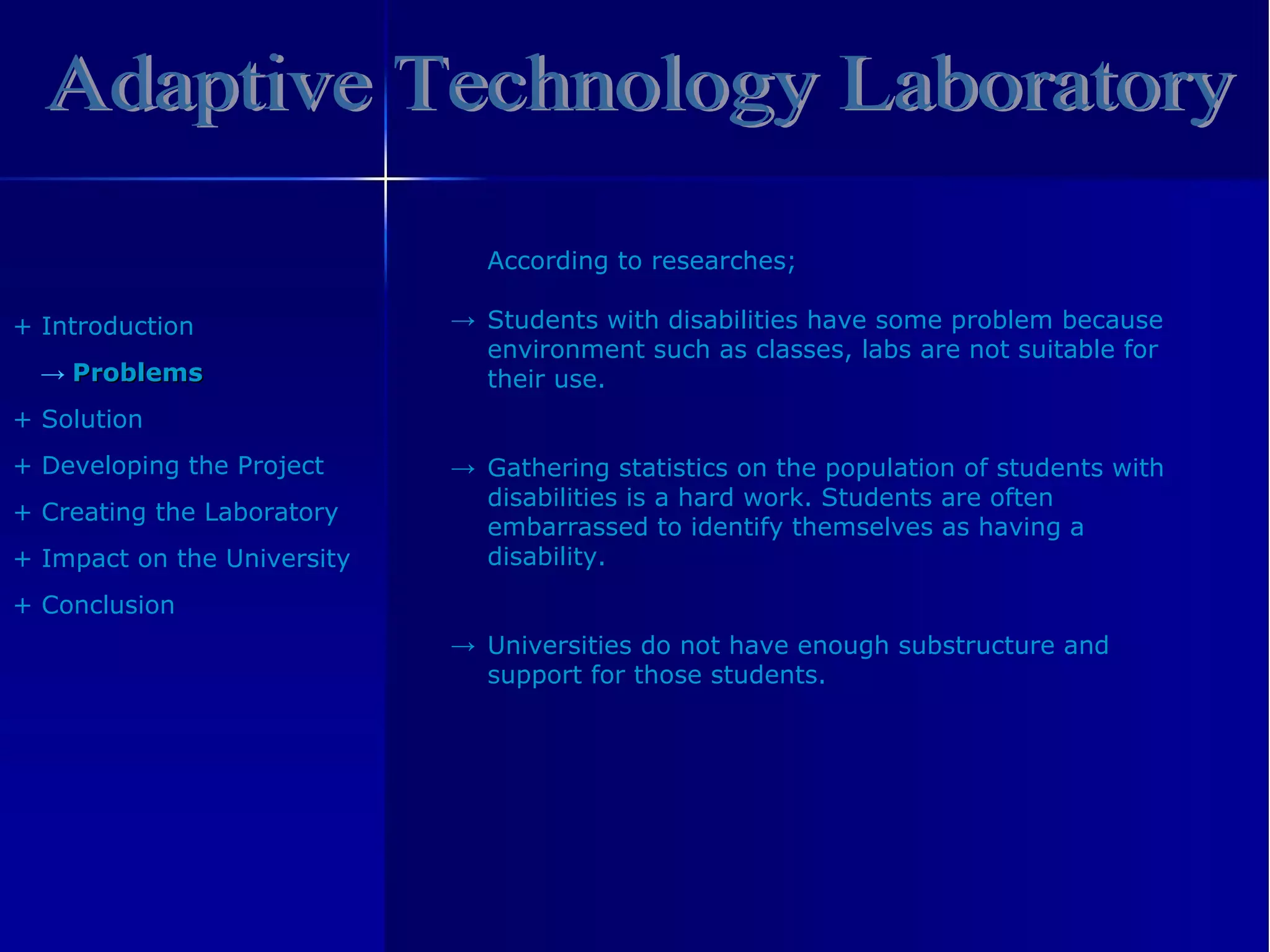 Adaptive Technology Laboratory +  Introduction ->  Problem s +  Solution +  Developing the Project +  Creating the Laboratory +  Impact on the University +  Conclusion According   to   researches ; Students with disabilities have some problem because environment such as classes, labs are not suitable for their use. Gathering statistics on the population of students with disabilities is a hard work. Students are often embarrassed to identify themselves as having a disability. Universities do not have enough substructure and support for those students. -> -> -> 