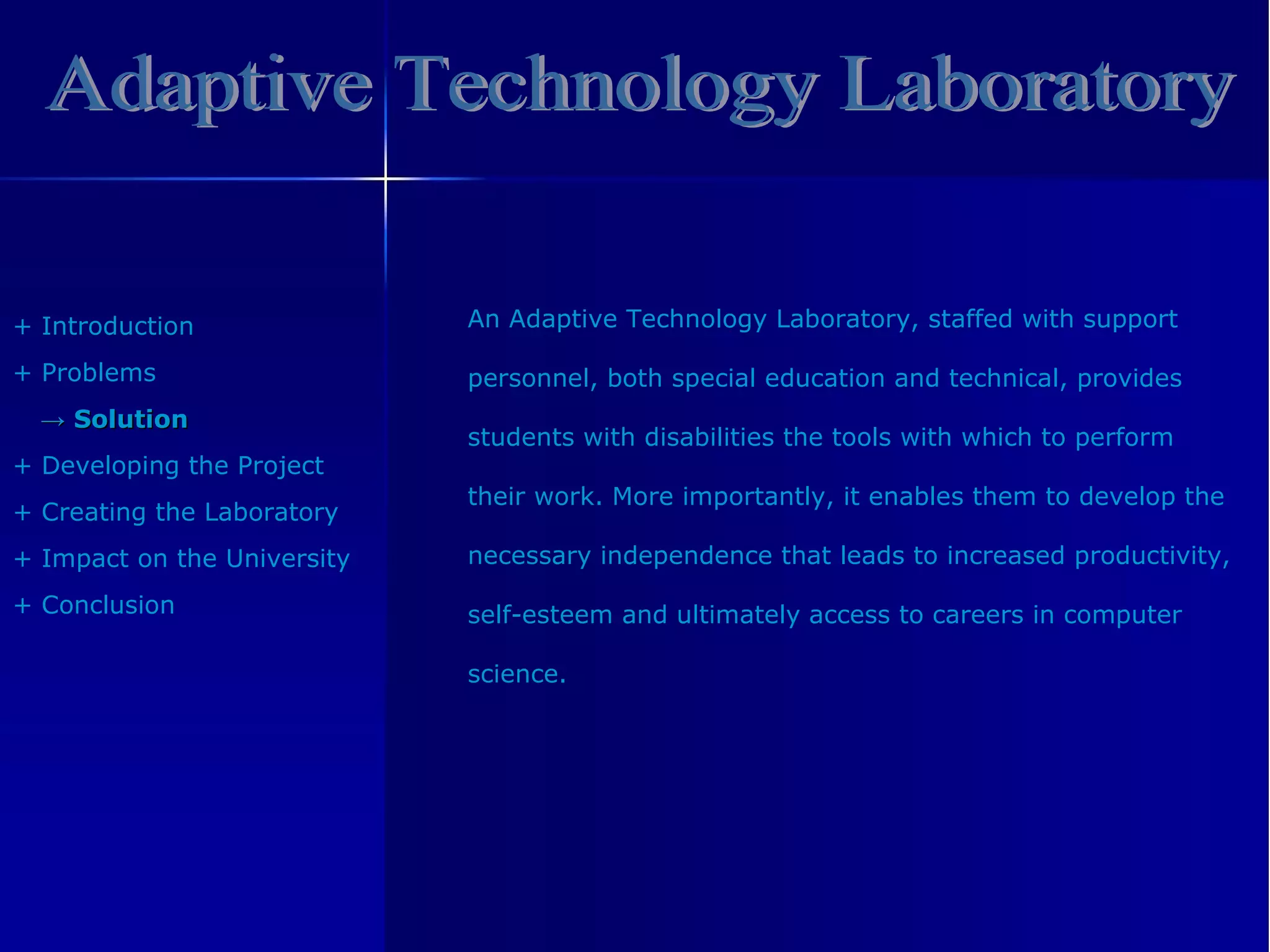 Adaptive Technology Laboratory +  Introduction +  Problem s ->   Solution +  Developing the Project +  Creating the Laboratory +  Impact on the University +  Conclusion An Adaptive Technology Laboratory, staffed with support  personnel, both special education and technical, provides  students with disabilities the tools with which to perform  their work. More importantly, it enables them to develop the  necessary independence that leads to increased productivity,  self-esteem and ultimately access to careers in computer  science. 