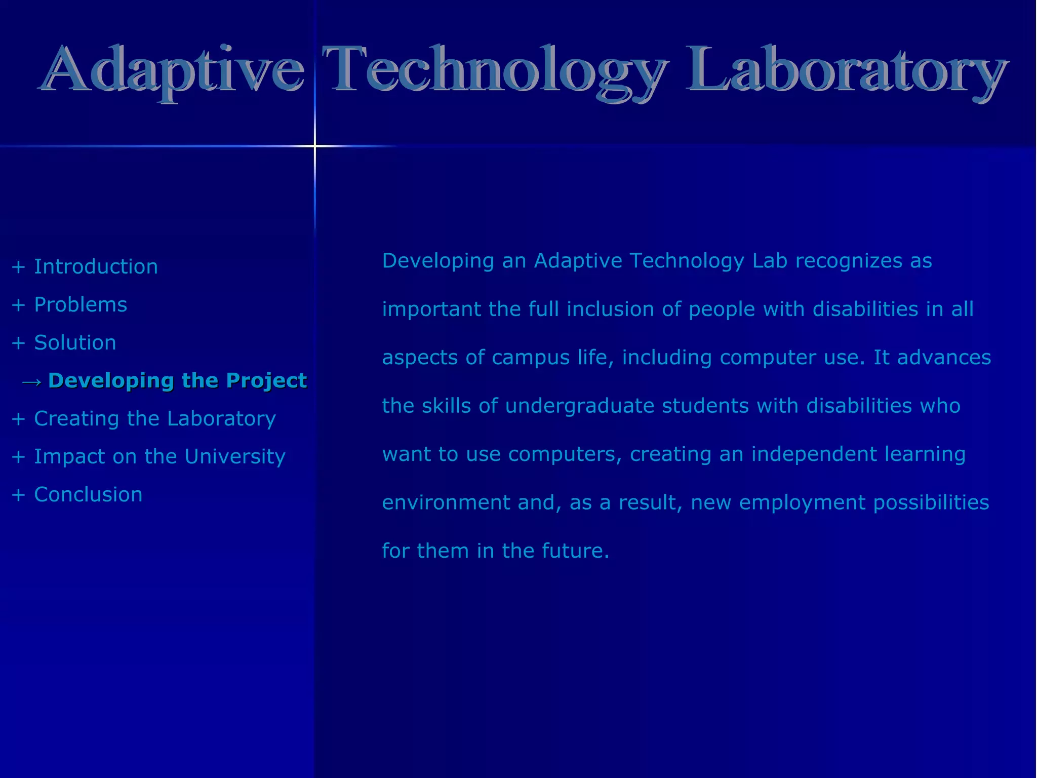 Adaptive Technology Laboratory +  Introduction +  Problem s +  Solution ->  Developing the Project +  Creating the Laboratory +  Impact on the University +  Conclusion Developing an Adaptive Technology Lab recognizes as  important the full inclusion of people with disabilities in all  aspects of campus life, including computer use. It advances  the skills of undergraduate students with disabilities who  want to use computers, creating an independent learning  environment and, as a result, new employment possibilities  for them in the future. 