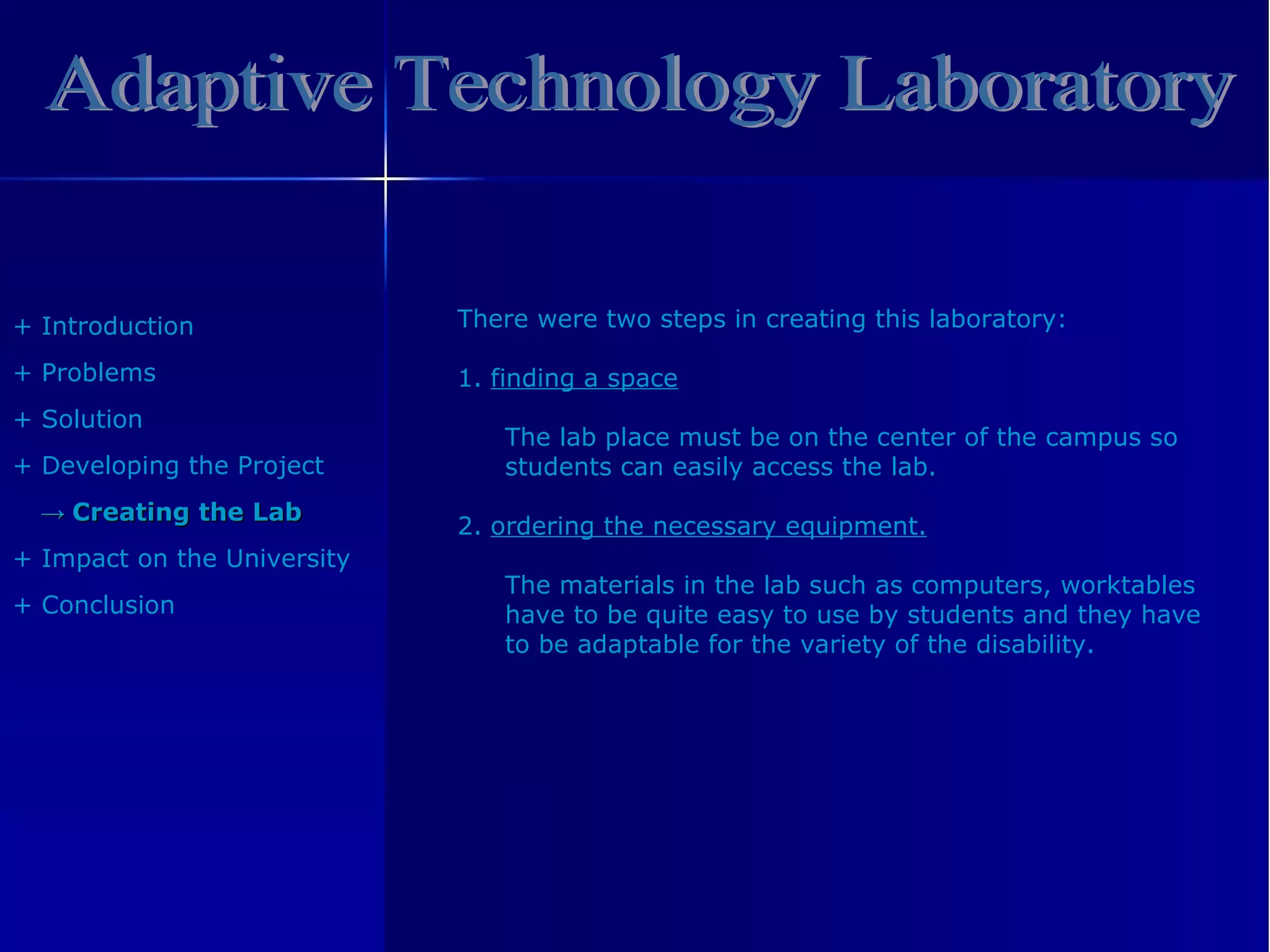 Adaptive Technology Laboratory +  Introduction +  Problem s +  Solution +  Developing the Project ->   Creating the Lab +  Impact on the University +  Conclusion There were two steps in creating this laboratory: 1.   finding a space The lab place must be on the center of the campus so students can easily access the lab. 2.   ordering the necessary equipment. The materials in the lab such as computers, worktables have to be quite easy to use by students and they have to be adaptable for the variety of the disability. 