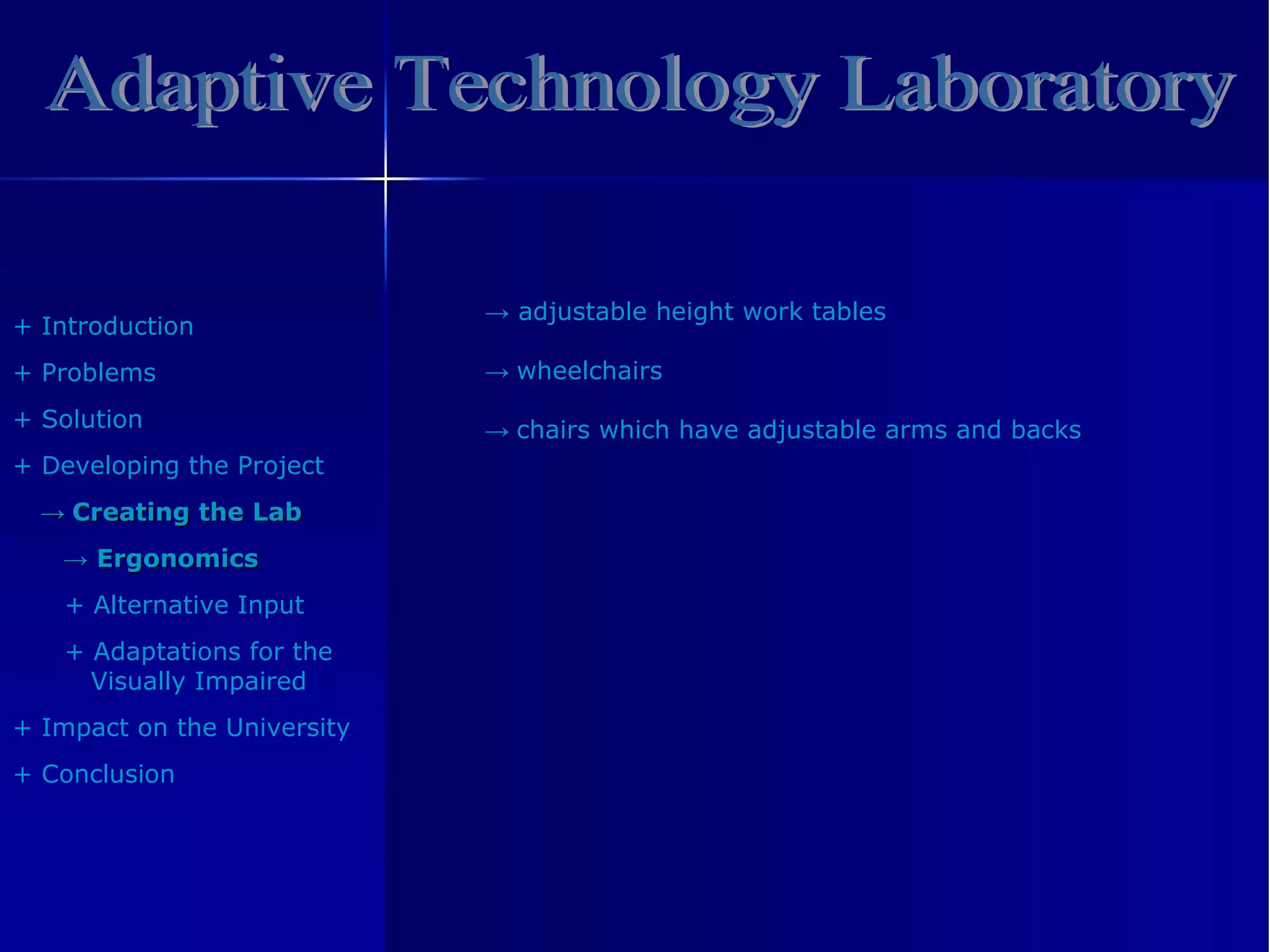 Adaptive Technology Laboratory +  Introduction +  Problem s +  Solution +  Developing the Project ->   Creating the Lab ->   Ergonomics +  Alternative Input +   Adaptations  for the Visually Impaired +  Impact on the University +  Conclusion ->   adjustable height work tables ->  wheelchairs ->   chairs which have adjustable arms and backs 