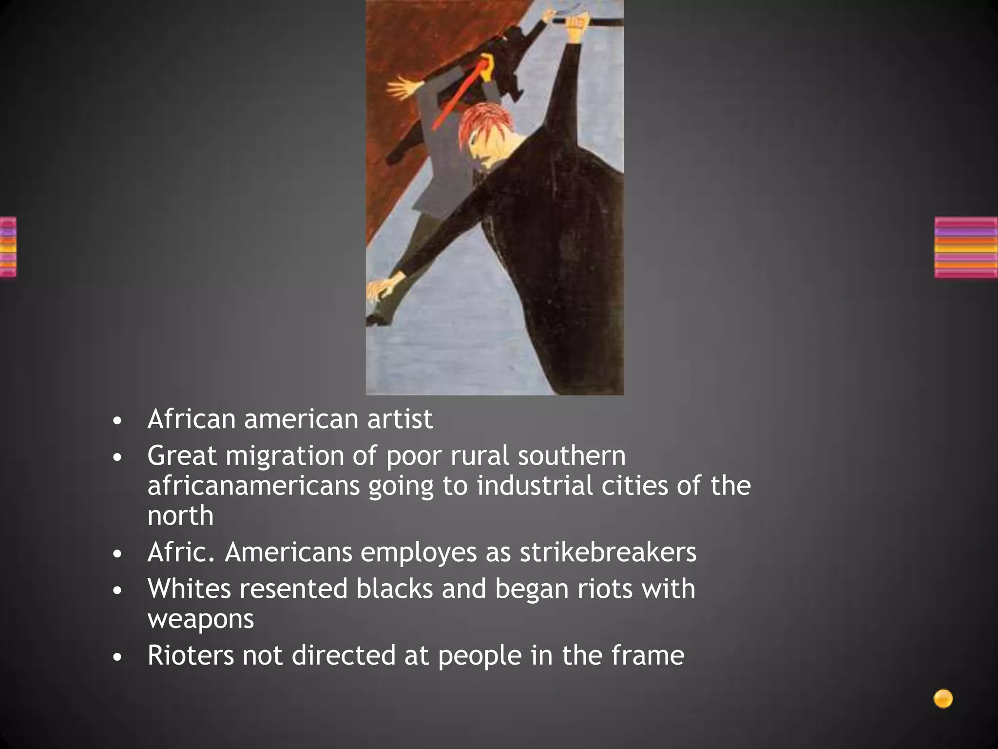 African american artistGreat migration of poor rural southern africanamericans going to industrial cities of the northAfric. Americans employes as strikebreakersWhites resented blacks and began riots with weaponsRioters not directed at people in the frame