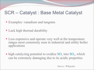 SCR – Catalyst : Base Metal Catalyst Examples: vanadium and tungsten Lack high thermal durability Less expensive and operate very well at the temperature ranges most commonly seen in industrial and utility boiler applications high catalyzing potential to oxidize  SO 2  into  SO 3 , which can be extremely damaging due to its acidic properties Source: Wikipedia 