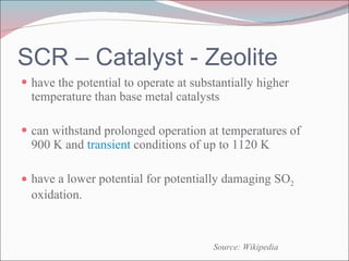 SCR – Catalyst - Zeolite have the potential to operate at substantially higher temperature than base metal catalysts can withstand prolonged operation at temperatures of 900 K and  transient  conditions of up to 1120 K have a lower potential for potentially damaging SO 2  oxidation. Source: Wikipedia 