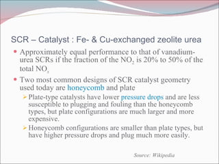 SCR – Catalyst : Fe- & Cu-exchanged zeolite urea Approximately equal performance to that of vanadium-urea SCRs if the fraction of the NO 2  is 20% to 50% of the total NO x Two most common designs of SCR catalyst geometry used today are  honeycomb  and plate Plate-type catalysts have lower  pressure drops  and are less susceptible to plugging and fouling than the honeycomb types, but plate configurations are much larger and more expensive. Honeycomb configurations are smaller than plate types, but have higher pressure drops and plug much more easily. Source: Wikipedia 