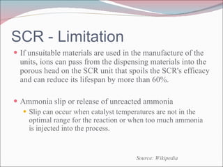 SCR - Limitation If unsuitable materials are used in the manufacture of the units, ions can pass from the dispensing materials into the porous head on the SCR unit that spoils the SCR's efficacy and can reduce its lifespan by more than 60%. Ammonia slip or release of unreacted ammonia Slip can occur when catalyst temperatures are not in the optimal range for the reaction or when too much ammonia is injected into the process. Source: Wikipedia 