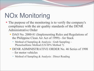 NOx Monitoring The purpose of the monitoring is to verify the company's compliance with the air quality standards of the DENR Administrative Order  DAO No. 2000-81 (Implementing Rules and Regulations of the Philippine Clean Air Act of 1999) - for Stack  Method of Sampling & Analysis : Grab Sampling – Phenolsulfonic Method (US EPA Method 7) DENR ADMINISTRATIVE ORDER No. 46 Series of 1998 – for motor vehicles Method of Sampling & Analysis :  Direct Reading 