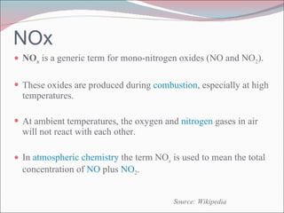 NOx NO x  is a generic term for mono-nitrogen oxides (NO and NO 2 ). These oxides are produced during  combustion , especially at high temperatures. At ambient temperatures, the oxygen and  nitrogen  gases in air will not react with each other. In  atmospheric chemistry  the term NO x  is used to mean the total concentration of  NO  plus  NO 2 .  Source: Wikipedia 