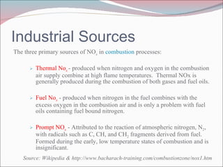 Industrial Sources The three primary sources of NO x  in  combustion  processes: Thermal No x  - produced when nitrogen and oxygen in the combustion air supply combine at high flame temperatures.  Thermal NOx is generally produced during the combustion of both gases and fuel oils. Fuel No x   - produced when nitrogen in the fuel combines with the excess oxygen in the combustion air and is only a problem with fuel oils containing fuel bound nitrogen. Prompt NO x   - Attributed to the reaction of atmospheric nitrogen, N 2 , with radicals such as C, CH, and CH 2  fragments derived from fuel. Formed during the early, low temperature states of combustion and is insignificant. Source: Wikipedia & http://www.bacharach-training.com/combustionzone/nox1.htm 