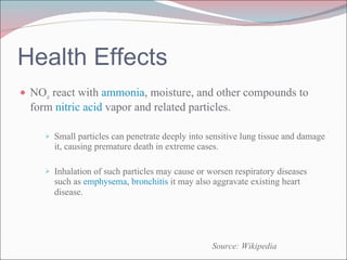 Health Effects NO x  react with  ammonia , moisture, and other compounds to form  nitric acid  vapor and related particles. Small particles can penetrate deeply into sensitive lung tissue and damage it, causing premature death in extreme cases. Inhalation of such particles may cause or worsen respiratory diseases such as  emphysema ,  bronchitis  it may also aggravate existing heart disease.   Source: Wikipedia 