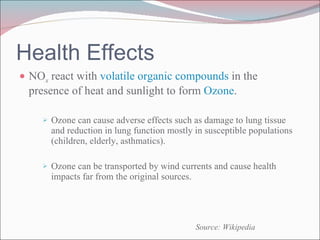 NO x  react with  volatile organic compounds  in the presence of heat and sunlight to form  Ozone .  Ozone can cause adverse effects such as damage to lung tissue and reduction in lung function mostly in susceptible populations (children, elderly, asthmatics).  Ozone can be transported by wind currents and cause health impacts far from the original sources. Health Effects Source: Wikipedia 