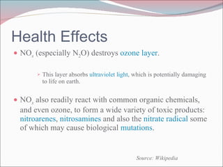 NO x  (especially N 2 O) destroys  ozone layer . This layer absorbs  ultraviolet light , which is potentially damaging to life on earth. NO x  also readily react with common organic chemicals, and even ozone, to form a wide variety of toxic products:  nitroarenes ,  nitrosamines  and also the  nitrate radical  some of which may cause biological  mutations . Health Effects Source: Wikipedia 