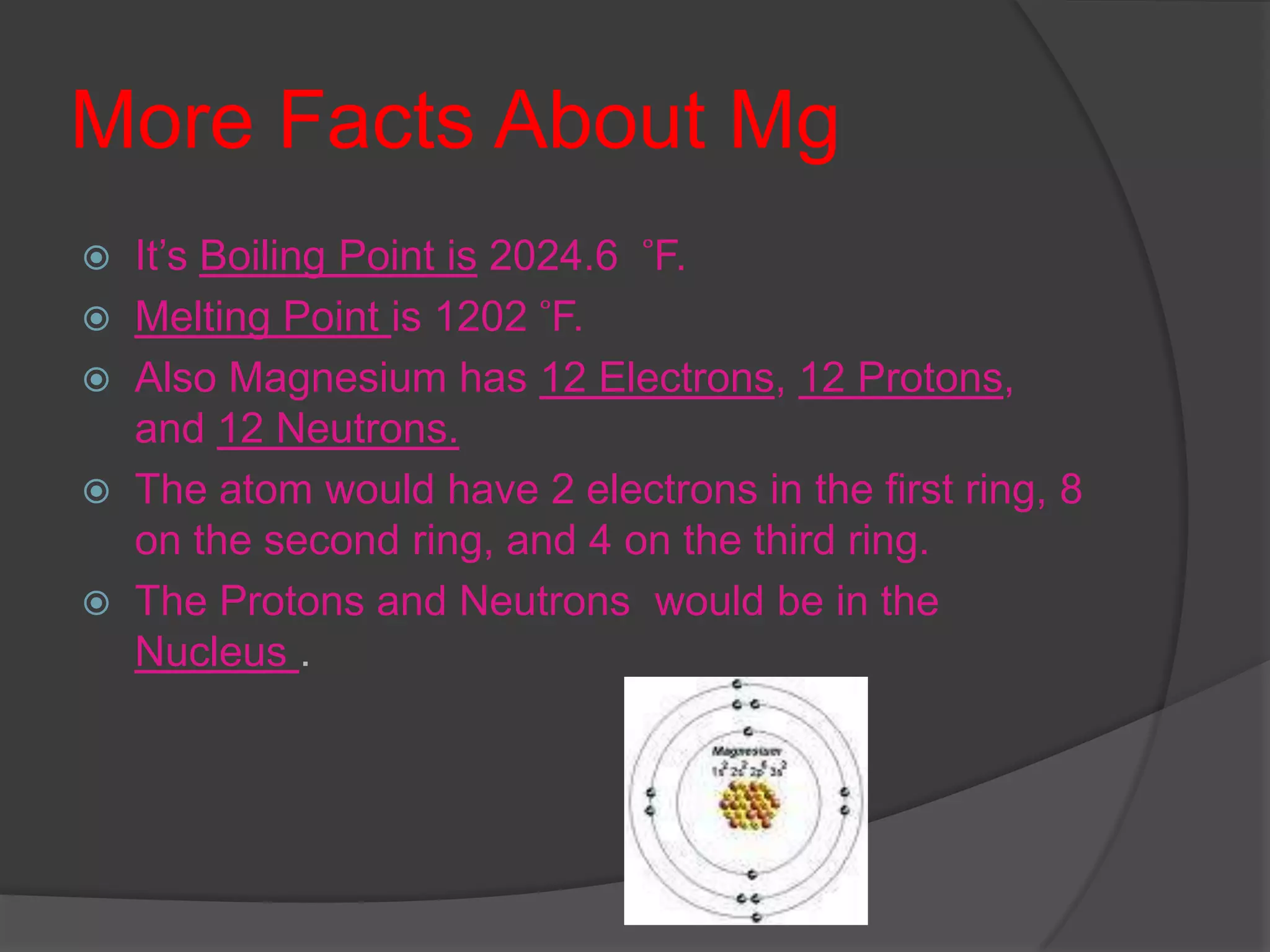 More Facts About MgIt’s Boiling Point is 2024.6   ̊F.Melting Point is 1202  ̊F.Also Magnesium has 12 Electrons, 12 Protons, and 12 Neutrons.The atom would have 2 electrons in the first ring, 8 on the second ring, and 4 on the third ring.The Protons and Neutrons  would be in the Nucleus .