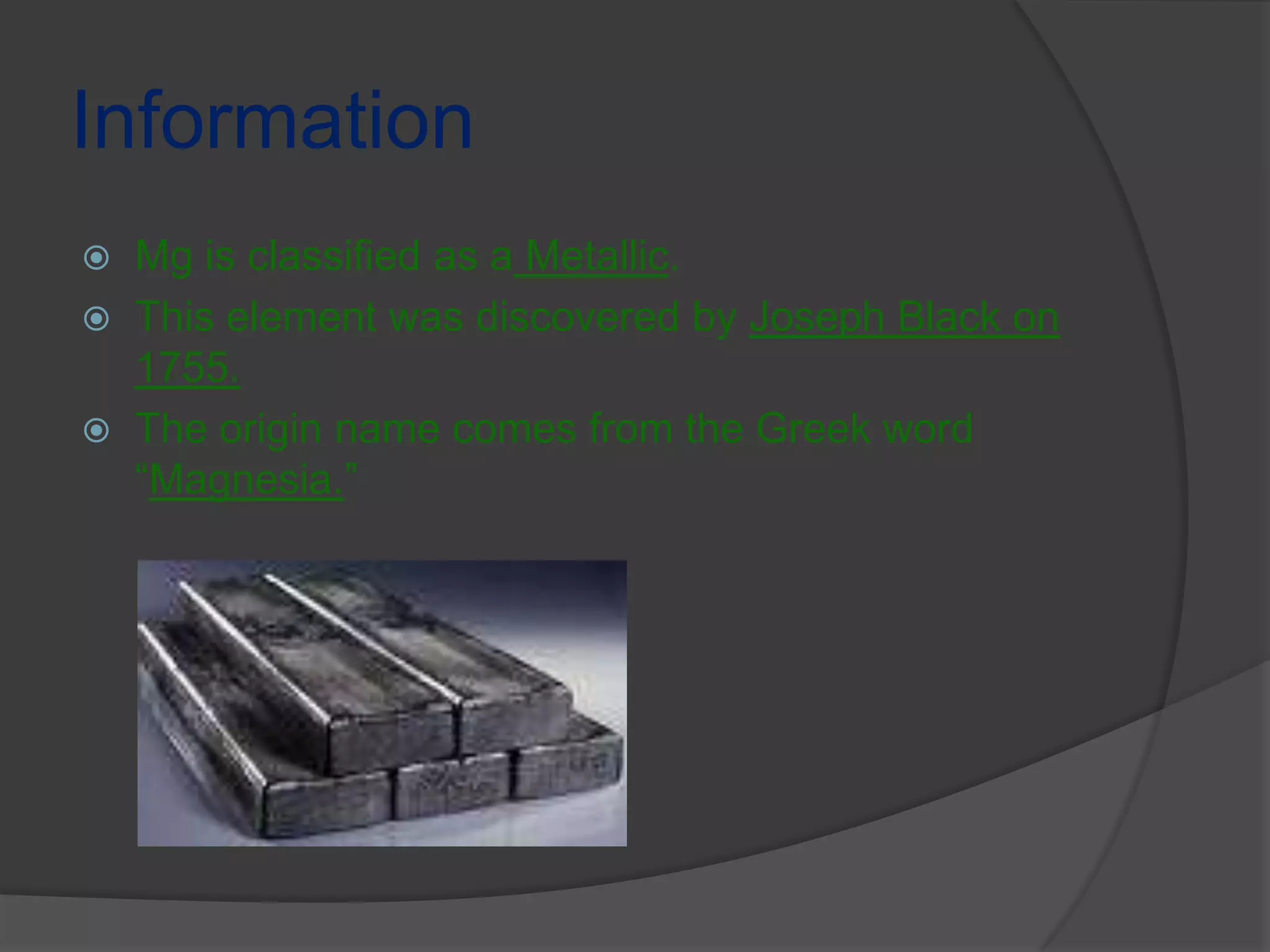 InformationMg is classified as a Metallic.This element was discovered by Joseph Black on  1755.The origin name comes from the Greek word “Magnesia.”
