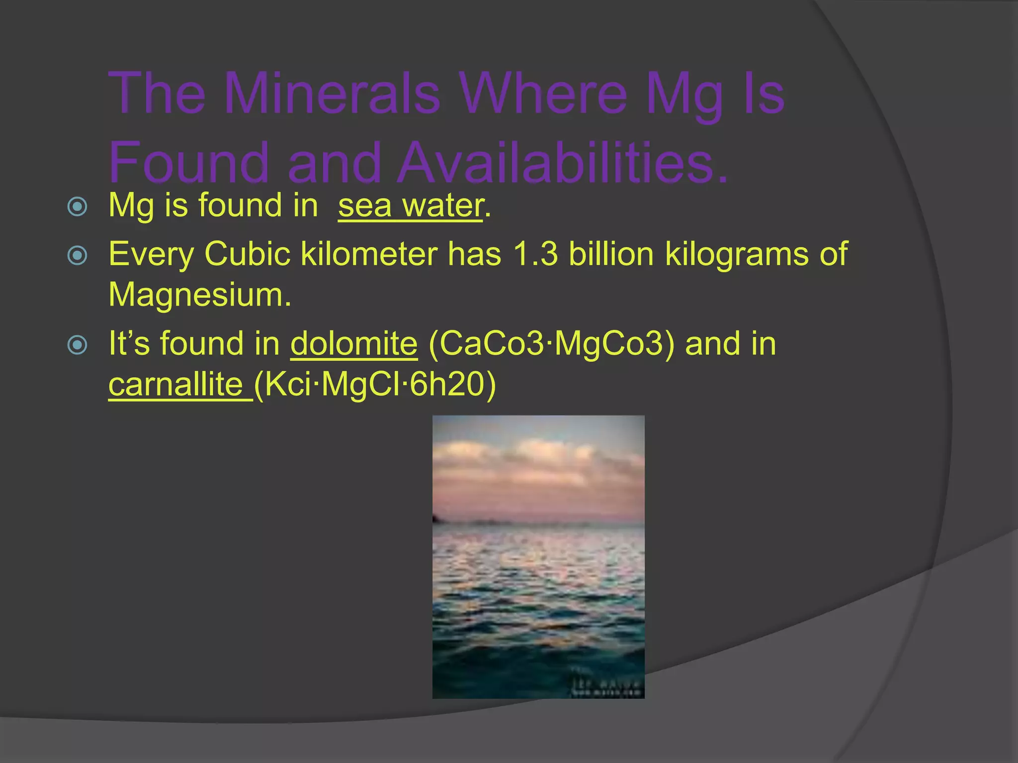 The Minerals Where Mg Is Found and Availabilities.Mg is found in  sea water. Every Cubic kilometer has 1.3 billion kilograms of Magnesium.It’s found in dolomite (CaCo3·MgCo3) and in carnallite (Kci·MgCl·6h20)