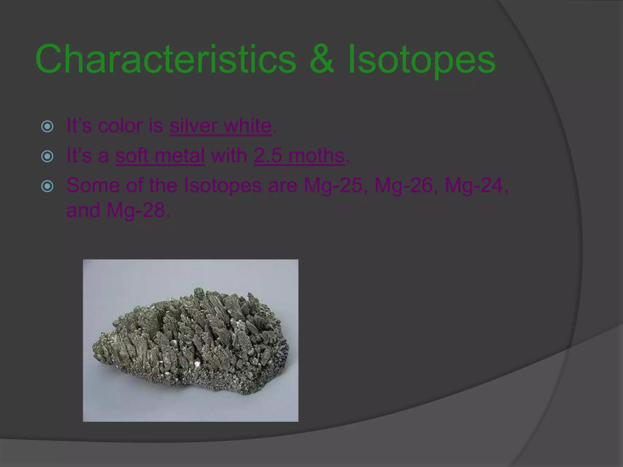 Characteristics & Isotopes It’s color is silver white.It’s a soft metal with 2.5 moths.Some of the Isotopes are Mg-25, Mg-26, Mg-24, and Mg-28.