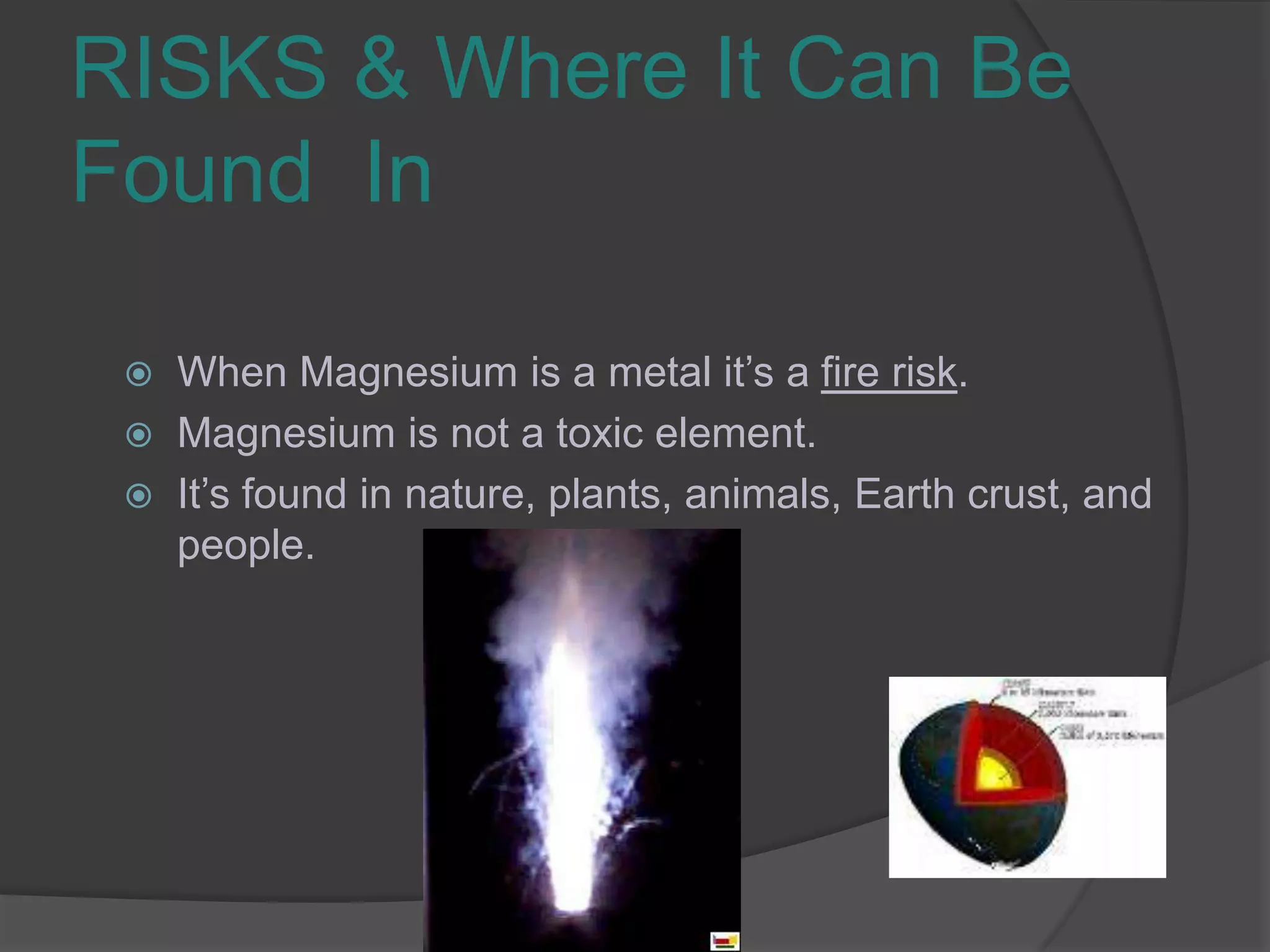 RISKS & Where It Can Be Found  InWhen Magnesium is a metal it’s a fire risk.Magnesium is not a toxic element.It’s found in nature, plants, animals, Earth crust, and  people.