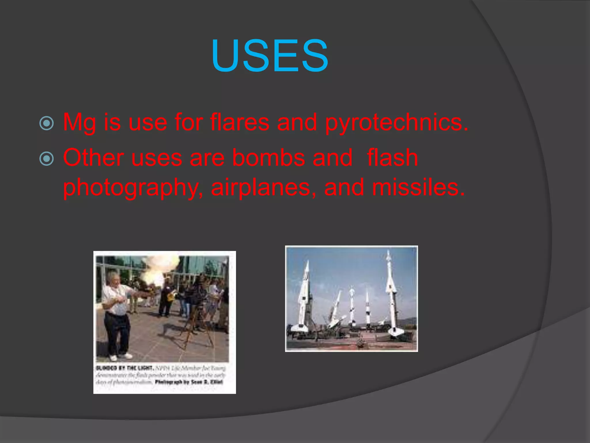 USESMg is use for flares and pyrotechnics.Other uses are bombs and  flash photography, airplanes, and missiles.