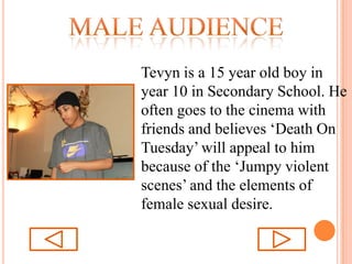 Male audienceTevyn is a 15 year old boy in year 10 in Secondary School. He often goes to the cinema with friends and believes ‘Death On Tuesday’ will appeal to him because of the ‘Jumpy violent scenes’ and the elements of female sexual desire.