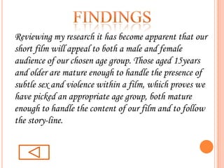 findingsReviewing my research it has become apparent that our short film will appeal to both a male and female audience of our chosen age group. Those aged 15years and older are mature enough to handle the presence of subtle sex and violence within a film, which proves we have picked an appropriate age group, both mature enough to handle the content of our film and to follow the story-line.