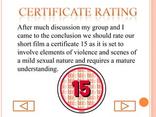 Certificate ratingAfter much discussion my group and I came to the conclusion we should rate our short film a certificate 15 as it is set to involve elements of violence and scenes of a mild sexual nature and requires a mature understanding. 